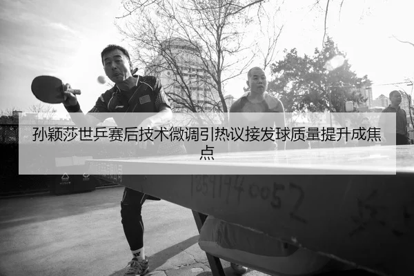 孙颖莎世乒赛后技术微调引热议接发球质量提升成焦点