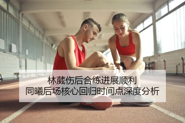 林葳伤后合练进展顺利 同曦后场核心回归时间点深度分析